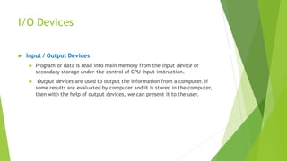 I/O Devices
 Input / Output Devices
 Program or data is read into main memory from the input device or
secondary storage under the control of CPU input instruction.
 Output devices are used to output the information from a computer. If
some results are evaluated by computer and it is stored in the computer,
then with the help of output devices, we can present it to the user.
 