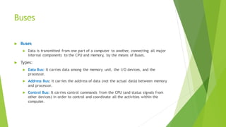 Buses
 Buses
 Data is transmitted from one part of a computer to another, connecting all major
internal components to the CPU and memory, by the means of Buses.
 Types:
 Data Bus: It carries data among the memory unit, the I/O devices, and the
processor.
 Address Bus: It carries the address of data (not the actual data) between memory
and processor.
 Control Bus: It carries control commands from the CPU (and status signals from
other devices) in order to control and coordinate all the activities within the
computer.
 