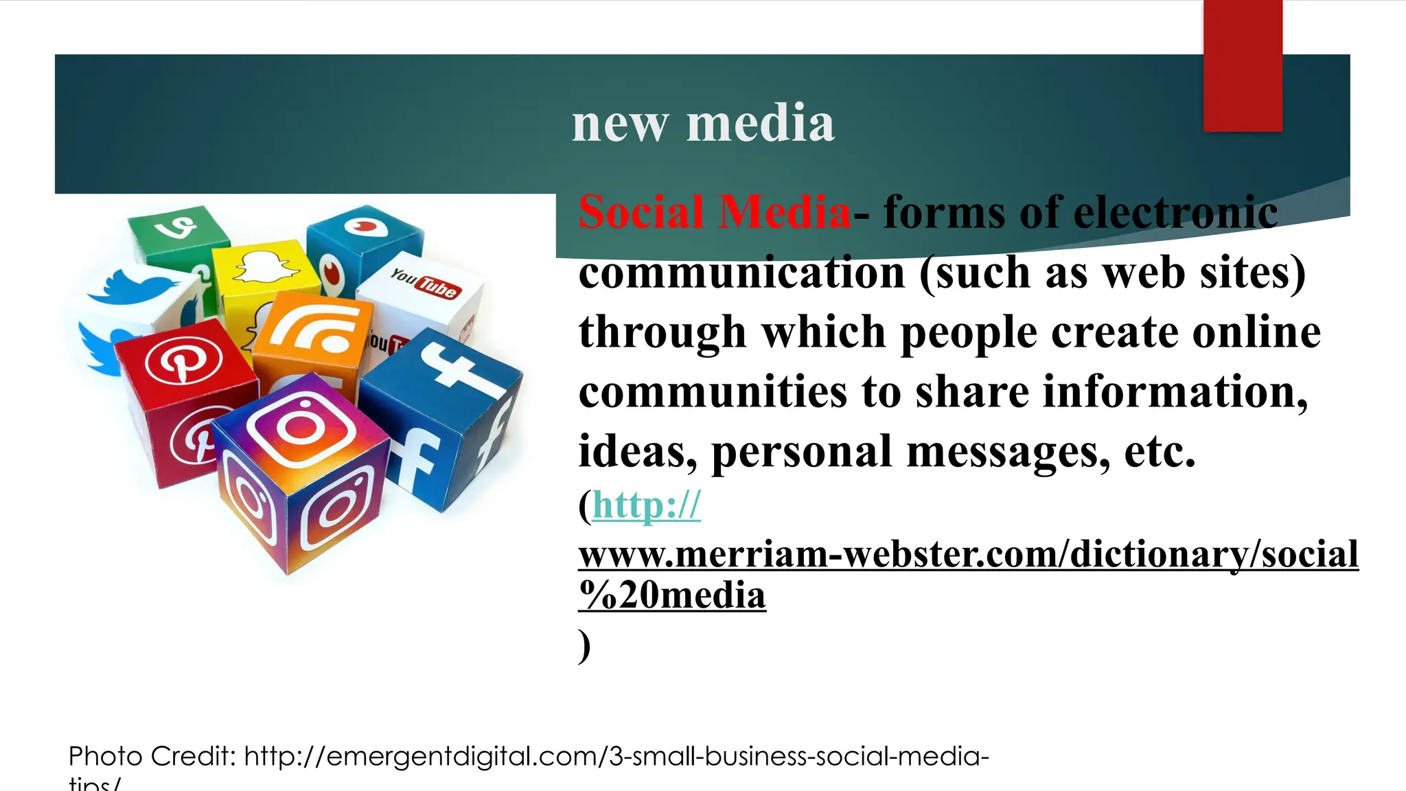new media
Social Media- forms of electronic
communication (such as web sites)
through which people create online
communities to share information,
ideas, personal messages, etc.
(http://
www.merriam-webster.com/dictionary/social
%20media
)
Photo Credit: http://emergentdigital.com/3-small-business-social-media-
 