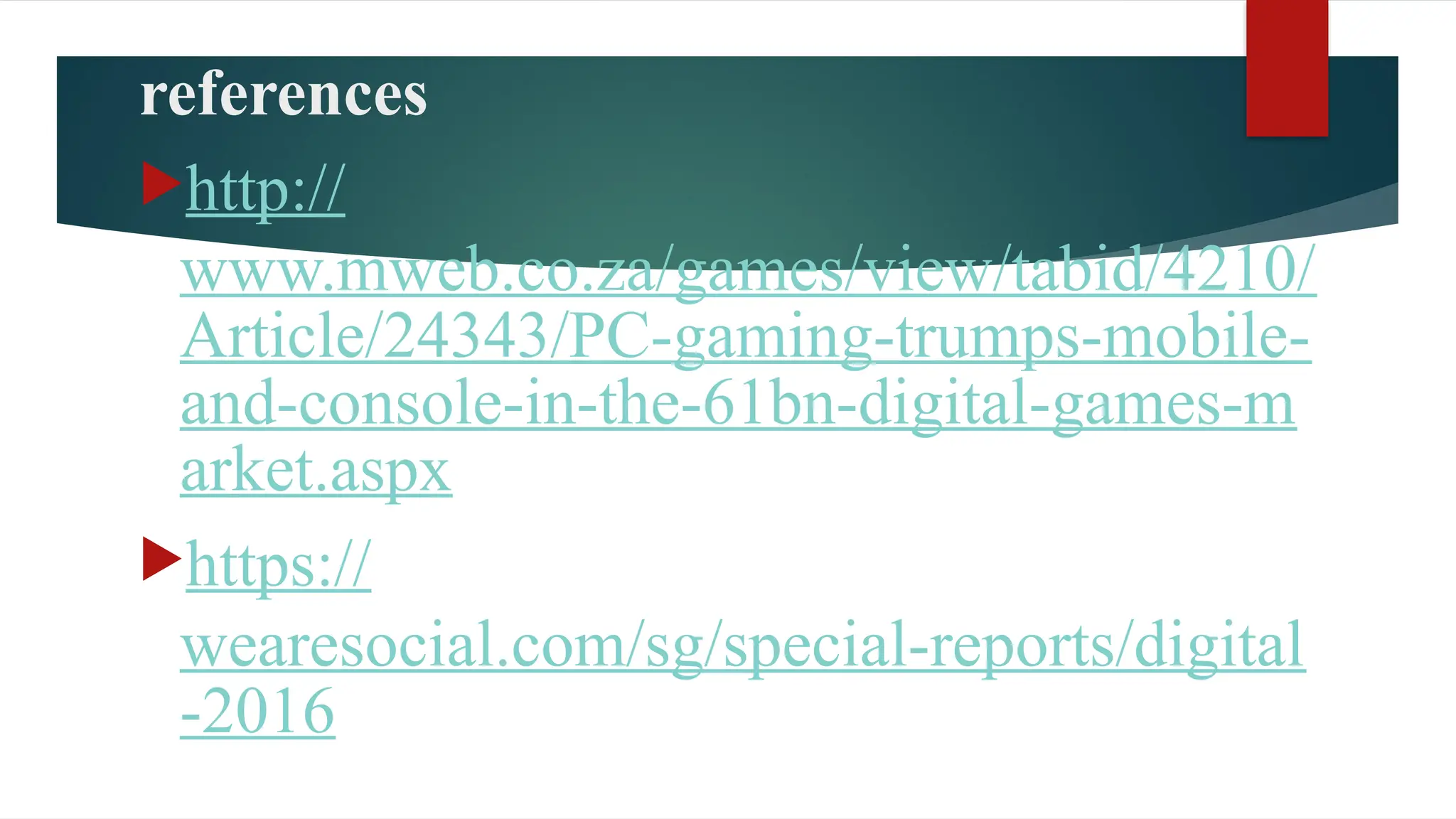 references
http://
www.mweb.co.za/games/view/tabid/4210/
Article/24343/PC-gaming-trumps-mobile-
and-console-in-the-61bn-digital-games-m
arket.aspx
https://
wearesocial.com/sg/special-reports/digital
-2016
 