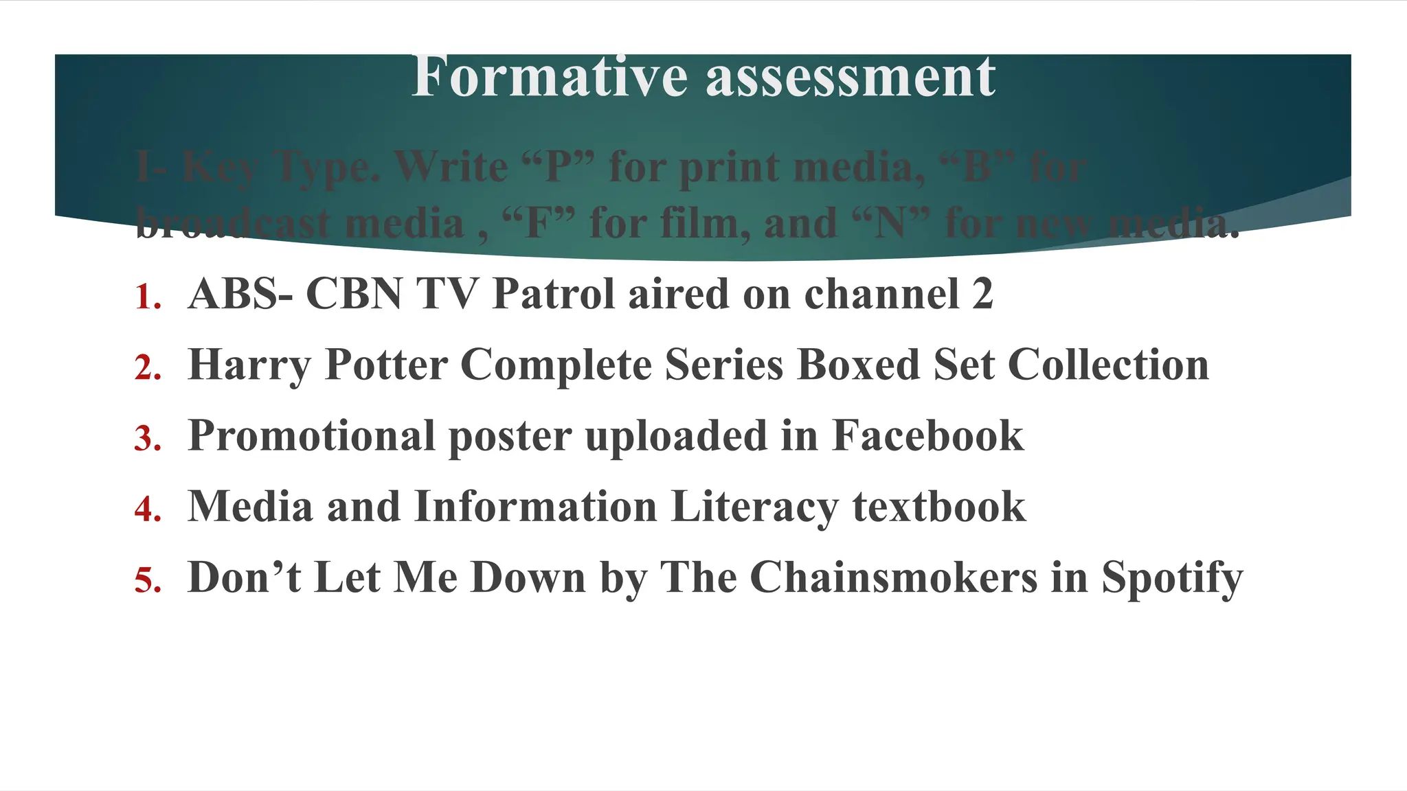 Formative assessment
I- Key Type. Write “P” for print media, “B” for
broadcast media , “F” for film, and “N” for new media.
1. ABS- CBN TV Patrol aired on channel 2
2. Harry Potter Complete Series Boxed Set Collection
3. Promotional poster uploaded in Facebook
4. Media and Information Literacy textbook
5. Don’t Let Me Down by The Chainsmokers in Spotify
 