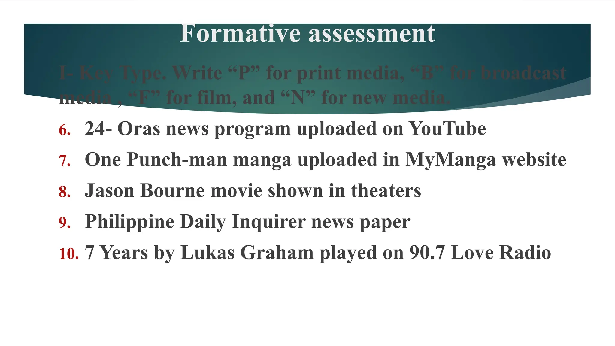 Formative assessment
I- Key Type. Write “P” for print media, “B” for broadcast
media , “F” for film, and “N” for new media.
6. 24- Oras news program uploaded on YouTube
7. One Punch-man manga uploaded in MyManga website
8. Jason Bourne movie shown in theaters
9. Philippine Daily Inquirer news paper
10. 7 Years by Lukas Graham played on 90.7 Love Radio
 