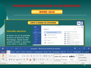 10
INFORMATICA APLICADA A LOS NEGOCIOS
WORD 2016
CINTA O BARRA DE OPCIONES
PESTAÑA ARCHIVO
Al hacer clic en la pestaña
Archivo se abrirá la vista
Backstage, desde donde
podrás acceder a opciones
como Abrir o Imprimir.
 