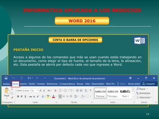 11
INFORMATICA APLICADA A LOS NEGOCIOS
WORD 2016
PESTAÑA INICIO
Acceso a algunos de los comandos que más se usan cuando estás trabajando en
un documento, como elegir el tipo de fuente, el tamaño de la letra, la alineación,
etc. Esta pestaña se abrirá por defecto cada vez que ingreses a Word.
CINTA O BARRA DE OPCIONES
 