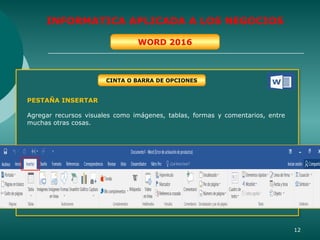 12
INFORMATICA APLICADA A LOS NEGOCIOS
WORD 2016
PESTAÑA INSERTAR
Agregar recursos visuales como imágenes, tablas, formas y comentarios, entre
muchas otras cosas.
CINTA O BARRA DE OPCIONES
 