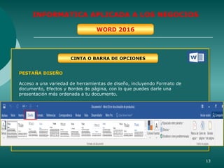 13
INFORMATICA APLICADA A LOS NEGOCIOS
WORD 2016
CINTA O BARRA DE OPCIONES
PESTAÑA DISEÑO
Acceso a una variedad de herramientas de diseño, incluyendo Formato de
documento, Efectos y Bordes de página, con lo que puedes darle una
presentación más ordenada a tu documento.
 