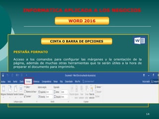 14
INFORMATICA APLICADA A LOS NEGOCIOS
WORD 2016
CINTA O BARRA DE OPCIONES
PESTAÑA FORMATO
Acceso a los comandos para configurar las márgenes y la orientación de la
página, además de muchas otras herramientas que te serán útiles a la hora de
preparar el documento para imprimirlo.
 