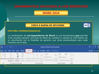 16
INFORMATICA APLICADA A LOS NEGOCIOS
WORD 2016
CINTA O BARRA DE OPCIONES
PESTAÑA CORRESPONDENCIA
La combinación de correspondencia de Word es una herramienta que permite
a los usuarios generar una lista de datos de contacto e insertar la información en
un documento con la finalidad de generar una carta personalizada para cada
miembro de la lista.
 