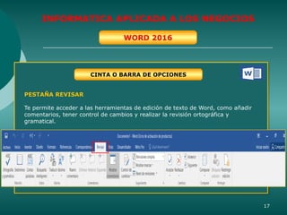 17
INFORMATICA APLICADA A LOS NEGOCIOS
WORD 2016
CINTA O BARRA DE OPCIONES
PESTAÑA REVISAR
Te permite acceder a las herramientas de edición de texto de Word, como añadir
comentarios, tener control de cambios y realizar la revisión ortográfica y
gramatical.
 