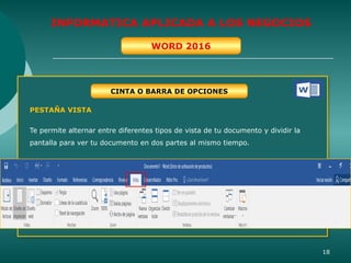 18
INFORMATICA APLICADA A LOS NEGOCIOS
WORD 2016
CINTA O BARRA DE OPCIONES
PESTAÑA VISTA
Te permite alternar entre diferentes tipos de vista de tu documento y dividir la
pantalla para ver tu documento en dos partes al mismo tiempo.
 
