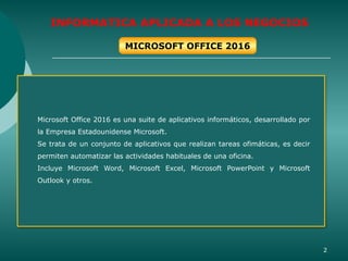 2
INFORMATICA APLICADA A LOS NEGOCIOS
Microsoft Office 2016 es una suite de aplicativos informáticos, desarrollado por
la Empresa Estadounidense Microsoft.
Se trata de un conjunto de aplicativos que realizan tareas ofimáticas, es decir
permiten automatizar las actividades habituales de una oficina.
Incluye Microsoft Word, Microsoft Excel, Microsoft PowerPoint y Microsoft
Outlook y otros.
MICROSOFT OFFICE 2016
 