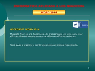 5
INFORMATICA APLICADA A LOS NEGOCIOS
WORD 2016
MICROSOFT WORD 2016
Microsoft Word es una herramienta de procesamiento de texto para crear
diferentes tipos de documentos que se utilizan en diferentes entornos.
Word ayuda a organizar y escribir documentos de manera más eficiente.
 