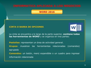 9
INFORMATICA APLICADA A LOS NEGOCIOS
WORD 2016
CINTA O BARRA DE OPCIONES
La cinta se encuentra a lo largo de la parte superior, contiene todas
las herramientas de WORD y se organiza en tres partes:
Pestañas: representan un área de actividad general.
Grupos: muestran las herramientas relacionadas (comandos)
agrupada
Comandos: un botón, menú expandible o un cuadro para ingresar
información relacionada
 