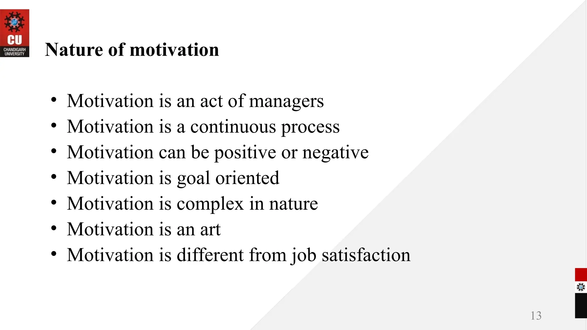 Nature of motivation
• Motivation is an act of managers
• Motivation is a continuous process
• Motivation can be positive or negative
• Motivation is goal oriented
• Motivation is complex in nature
• Motivation is an art
• Motivation is different from job satisfaction
13
 