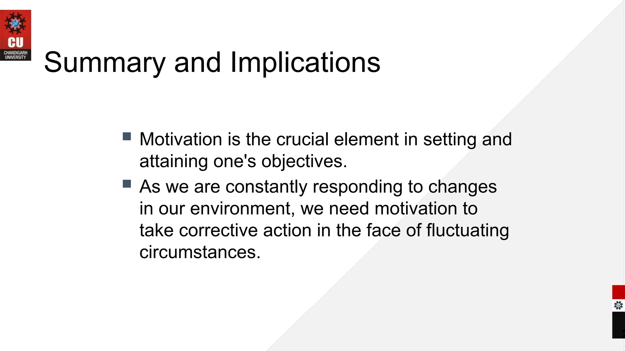 2
Summary and Implications
 Motivation is the crucial element in setting and
attaining one's objectives.
 As we are constantly responding to changes
in our environment, we need motivation to
take corrective action in the face of fluctuating
circumstances.
 
