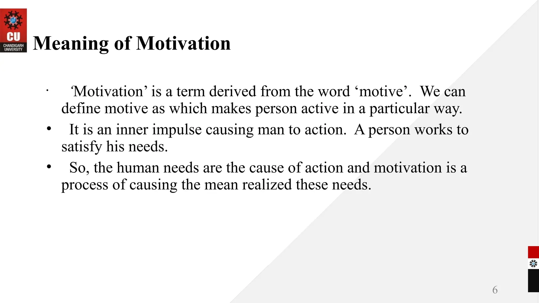 6
Meaning of Motivation
•
‘Motivation’ is a term derived from the word ‘motive’. We can
define motive as which makes person active in a particular way.
• It is an inner impulse causing man to action. A person works to
satisfy his needs.
• So, the human needs are the cause of action and motivation is a
process of causing the mean realized these needs.
 