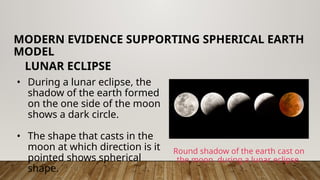 • During a lunar eclipse, the
shadow of the earth formed
on the one side of the moon
shows a dark circle.
• The shape that casts in the
moon at which direction is it
pointed shows spherical
shape.
MODERN EVIDENCE SUPPORTING SPHERICAL EARTH
MODEL
LUNAR ECLIPSE
Round shadow of the earth cast on
the moon during a lunar eclipse.
 