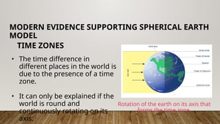 • The time difference in
different places in the world is
due to the presence of a time
zone.
• It can only be explained if the
world is round and
continuously rotating on its
axis.
MODERN EVIDENCE SUPPORTING SPHERICAL EARTH
MODEL
TIME ZONES
Rotation of the earth on its axis that
forms the time zone.
 