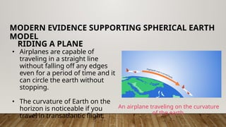 • Airplanes are capable of
traveling in a straight line
without falling off any edges
even for a period of time and it
can circle the earth without
stopping.
• The curvature of Earth on the
horizon is noticeable if you
travel in transatlantic flight.
MODERN EVIDENCE SUPPORTING SPHERICAL EARTH
MODEL
RIDING A PLANE
An airplane traveling on the curvature
of the earth.
 