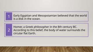 Early Egyptian and Mesopotamian believed that the world
is a disk in the ocean.
Homer​
, a Greek philosopher in the 8th century BC.
According to this belief, the body of water surrounds the
circular flat Earth.
1
2
 
