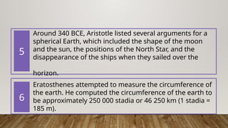 Around 340 BCE, Aristotle listed several arguments for a
spherical Earth, which included the shape of the moon
and the sun, the positions of the North Star, and the
disappearance of the ships when they sailed over the
horizon.
Eratosthenes attempted to measure the circumference of
the earth. He computed the circumference of the earth to
be approximately 250 000 stadia or 46 250 km ​
(1 stadia =
185 m).
5
6
 