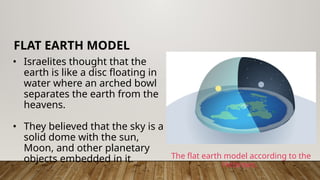 • Israelites thought that the
earth is like a disc floating in
water where an arched bowl
separates the earth from the
heavens.
• They believed that the sky is a
solid dome with the sun,
Moon, and other planetary
objects embedded in it.
FLAT EARTH MODEL
The flat earth model according to the
Hebrews.
 