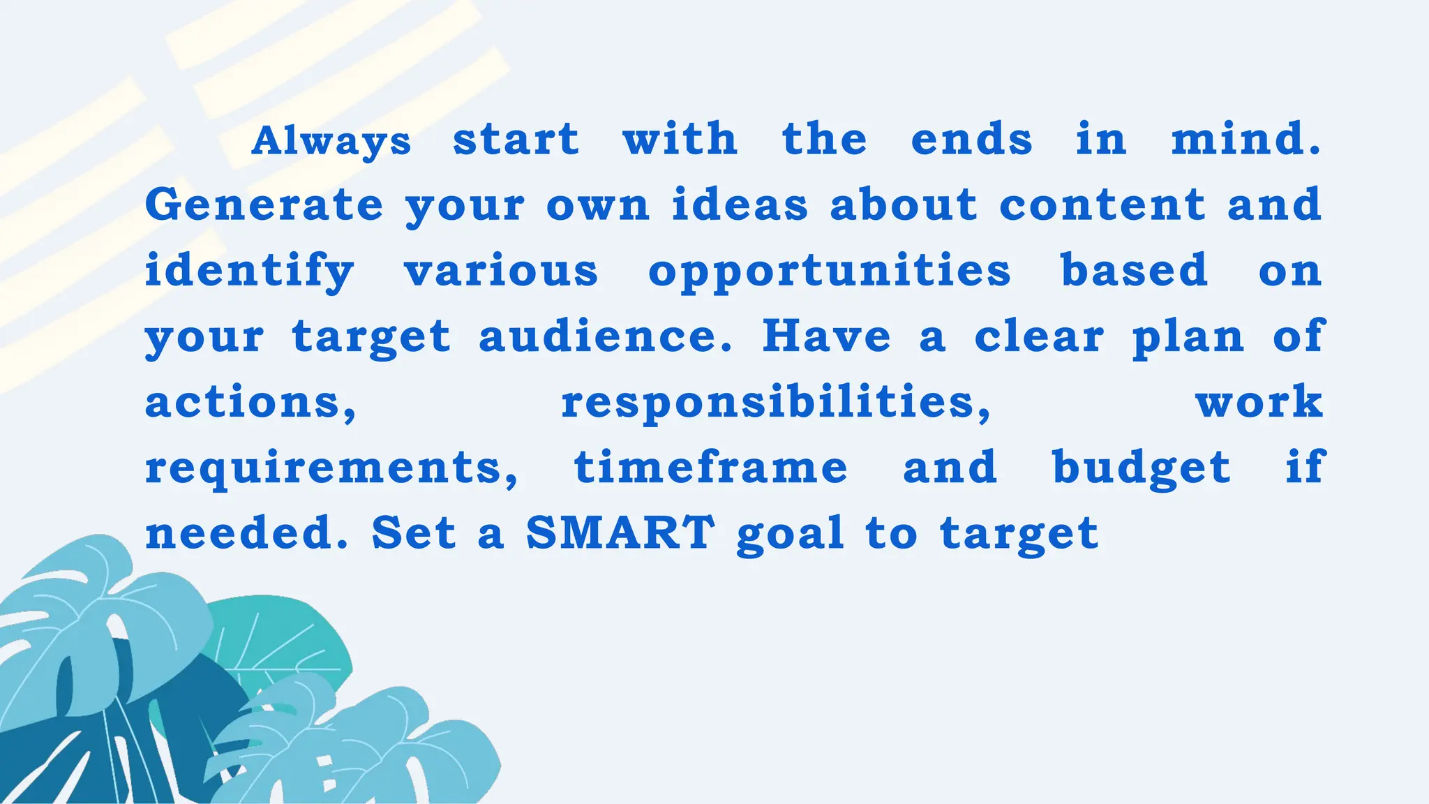 Always start with the ends in mind.
Generate your own ideas about content and
identify various opportunities based on
your target audience. Have a clear plan of
actions, responsibilities, work
requirements, timeframe and budget if
needed. Set a SMART goal to target
 