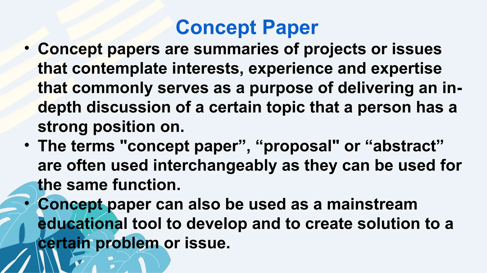 Concept Paper
• Concept papers are summaries of projects or issues
that contemplate interests, experience and expertise
that commonly serves as a purpose of delivering an in-
depth discussion of a certain topic that a person has a
strong position on.
• The terms "concept paper”, “proposal" or “abstract”
are often used interchangeably as they can be used for
the same function.
• Concept paper can also be used as a mainstream
educational tool to develop and to create solution to a
certain problem or issue.
 