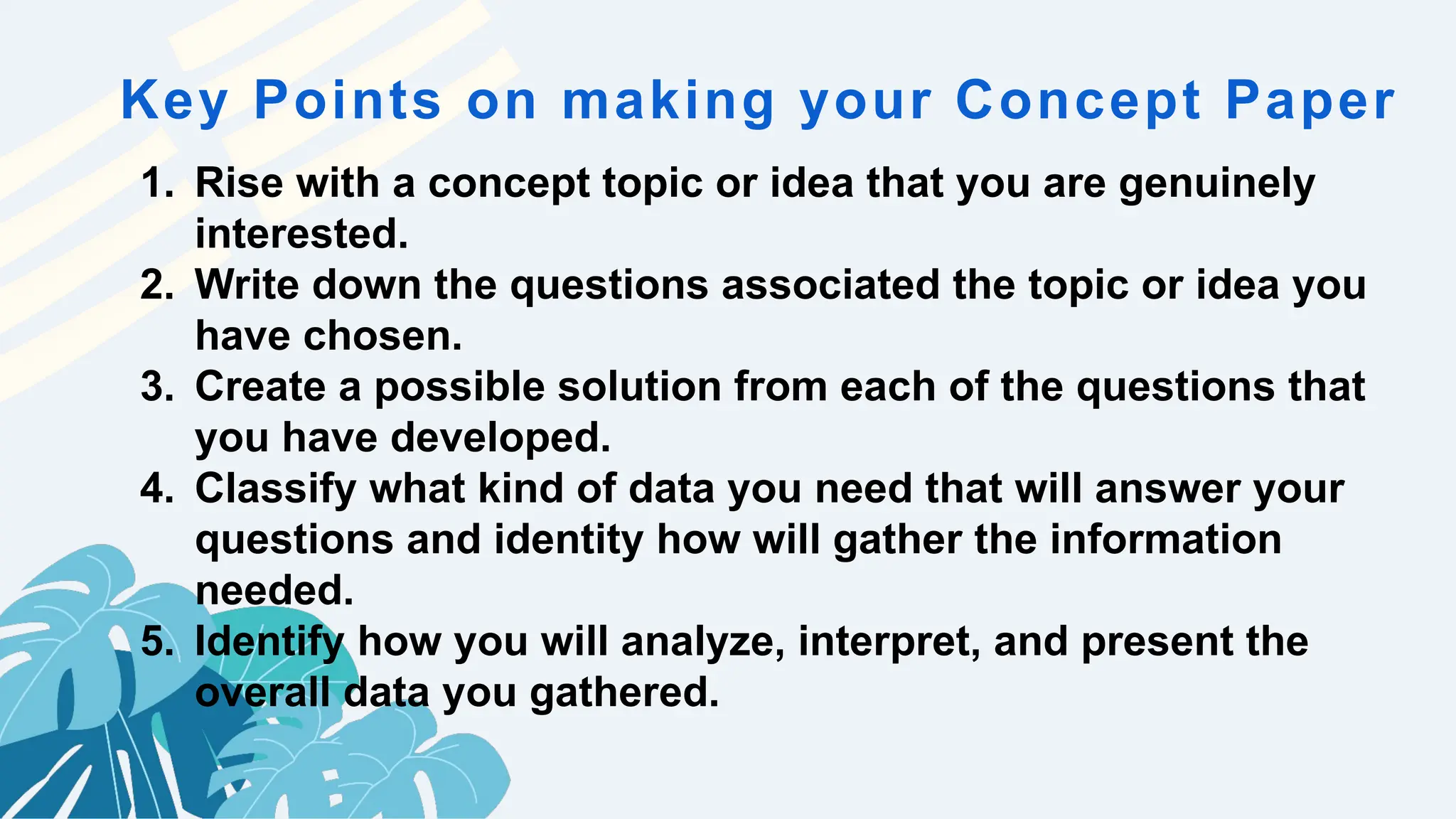 Key Points on making your Concept Paper
1. Rise with a concept topic or idea that you are genuinely
interested.
2. Write down the questions associated the topic or idea you
have chosen.
3. Create a possible solution from each of the questions that
you have developed.
4. Classify what kind of data you need that will answer your
questions and identity how will gather the information
needed.
5. Identify how you will analyze, interpret, and present the
overall data you gathered.
 