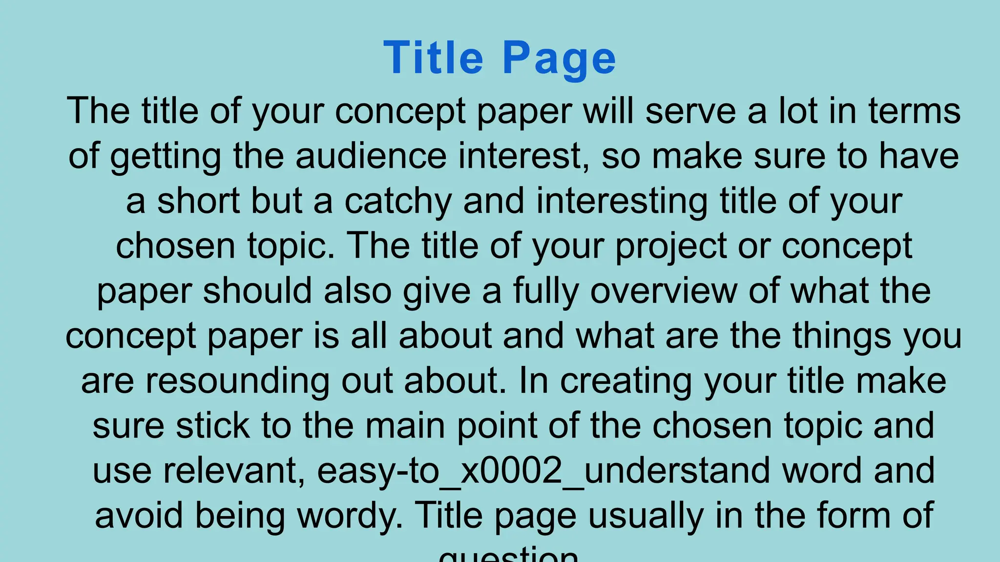 Title Page
The title of your concept paper will serve a lot in terms
of getting the audience interest, so make sure to have
a short but a catchy and interesting title of your
chosen topic. The title of your project or concept
paper should also give a fully overview of what the
concept paper is all about and what are the things you
are resounding out about. In creating your title make
sure stick to the main point of the chosen topic and
use relevant, easy-to_x0002_understand word and
avoid being wordy. Title page usually in the form of
 