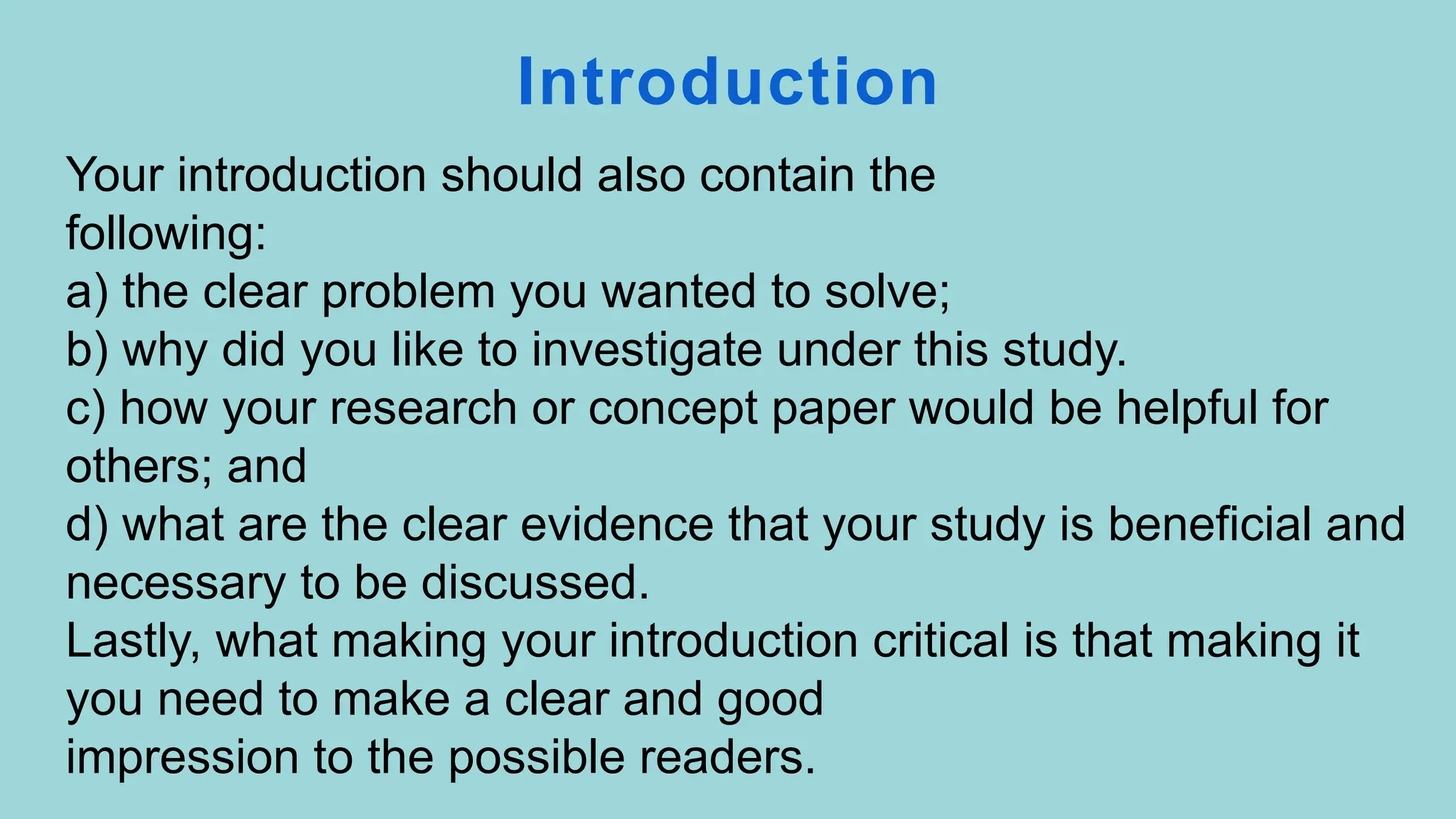 Introduction
Your introduction should also contain the
following:
a) the clear problem you wanted to solve;
b) why did you like to investigate under this study.
c) how your research or concept paper would be helpful for
others; and
d) what are the clear evidence that your study is beneficial and
necessary to be discussed.
Lastly, what making your introduction critical is that making it
you need to make a clear and good
impression to the possible readers.
 