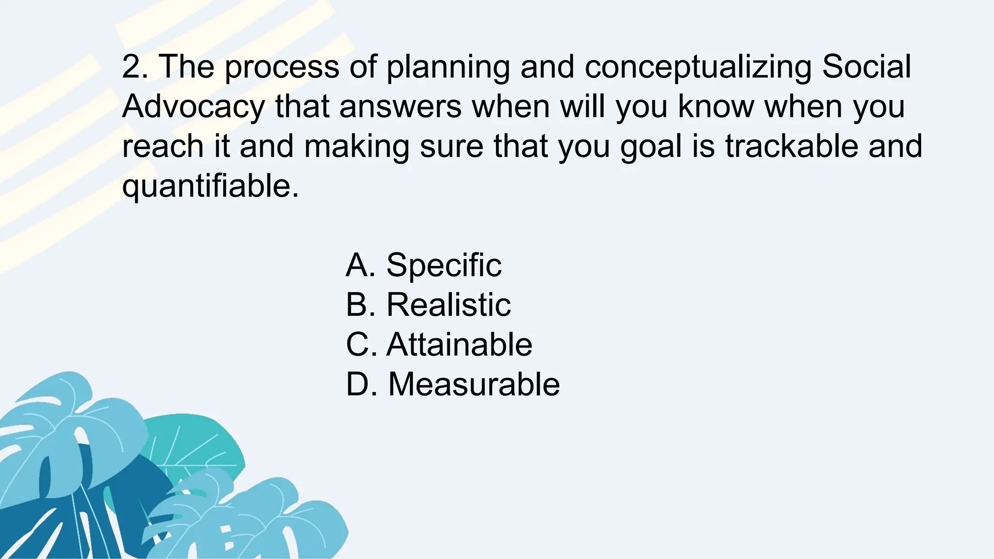 2. The process of planning and conceptualizing Social
Advocacy that answers when will you know when you
reach it and making sure that you goal is trackable and
quantifiable.
A. Specific
B. Realistic
C. Attainable
D. Measurable
 
