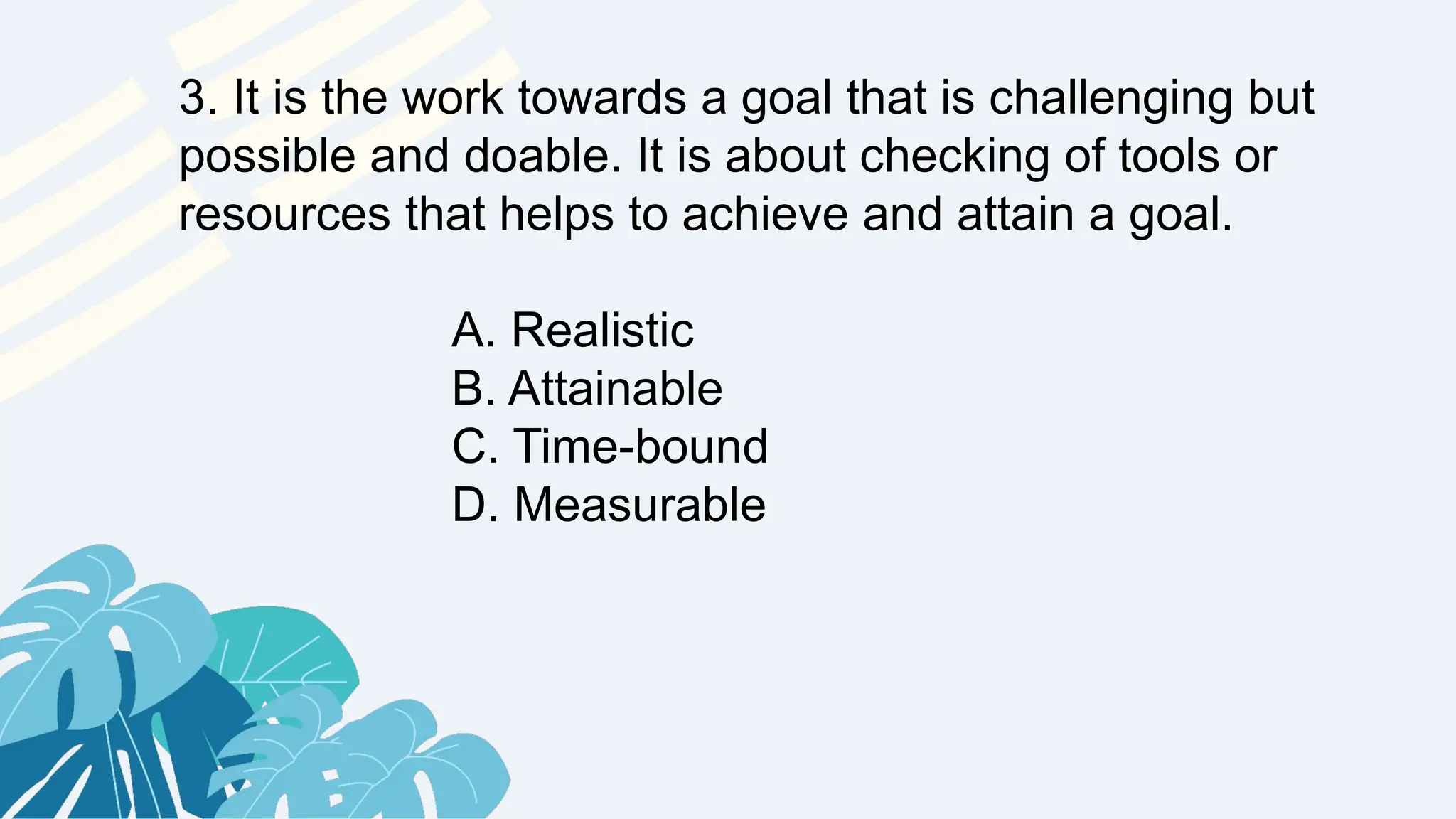 3. It is the work towards a goal that is challenging but
possible and doable. It is about checking of tools or
resources that helps to achieve and attain a goal.
A. Realistic
B. Attainable
C. Time-bound
D. Measurable
 