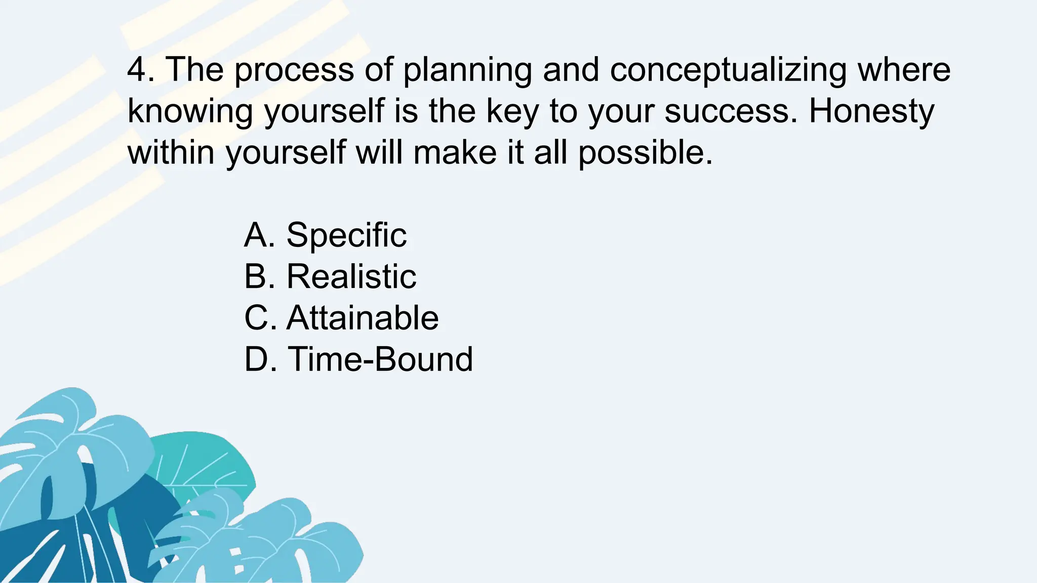 4. The process of planning and conceptualizing where
knowing yourself is the key to your success. Honesty
within yourself will make it all possible.
A. Specific
B. Realistic
C. Attainable
D. Time-Bound
 
