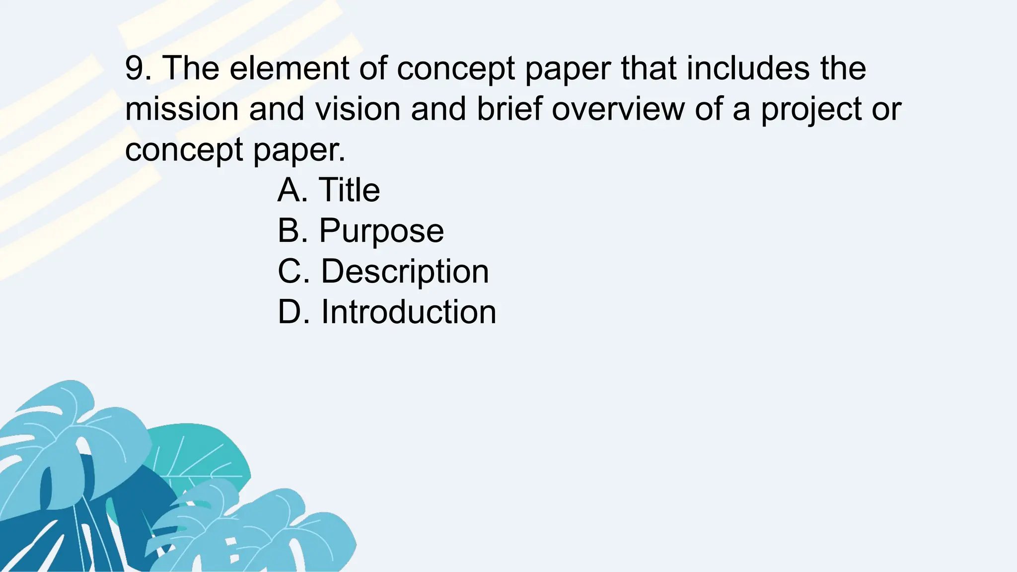 9. The element of concept paper that includes the
mission and vision and brief overview of a project or
concept paper.
A. Title
B. Purpose
C. Description
D. Introduction
 