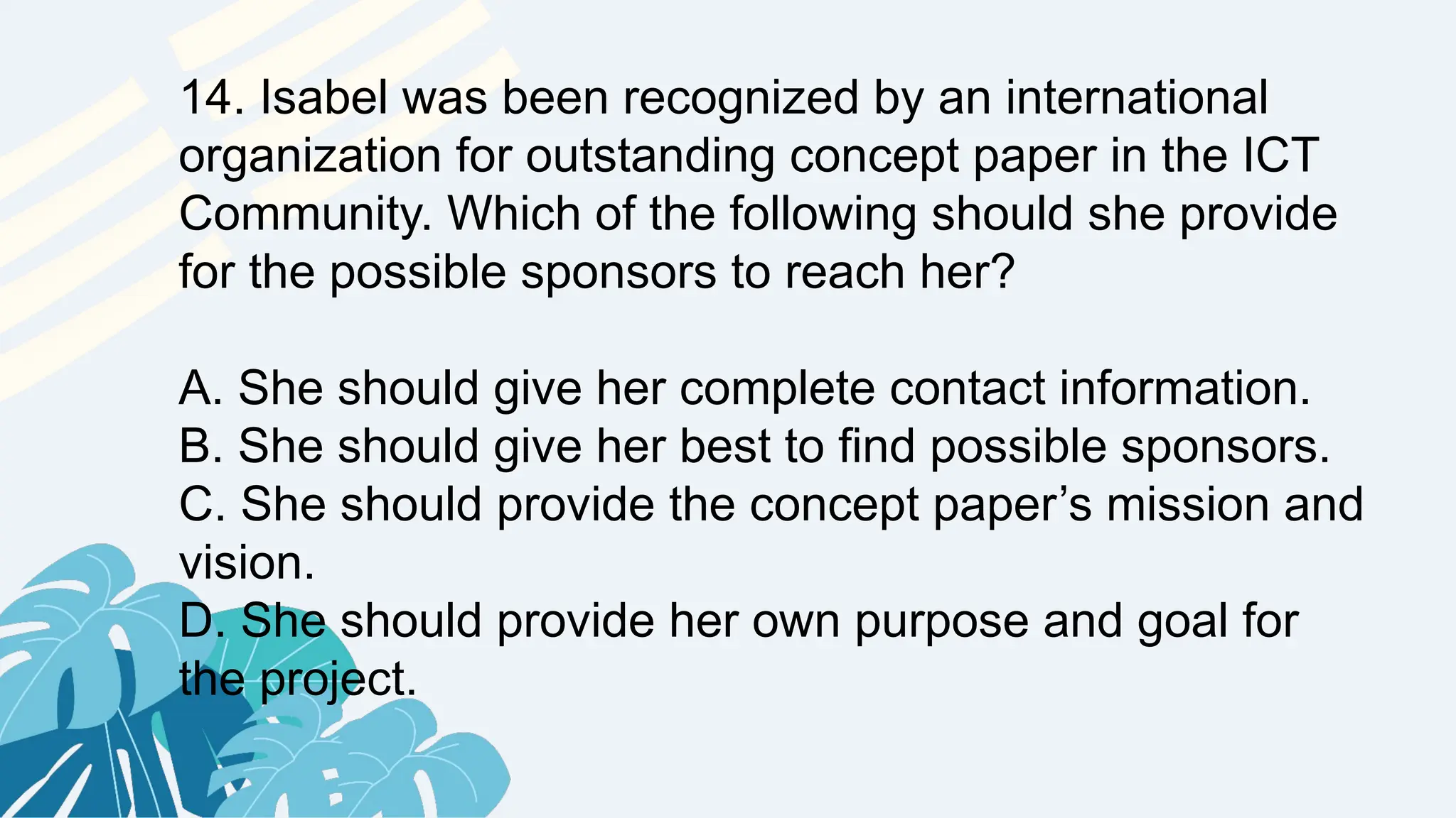 14. Isabel was been recognized by an international
organization for outstanding concept paper in the ICT
Community. Which of the following should she provide
for the possible sponsors to reach her?
A. She should give her complete contact information.
B. She should give her best to find possible sponsors.
C. She should provide the concept paper’s mission and
vision.
D. She should provide her own purpose and goal for
the project.
 