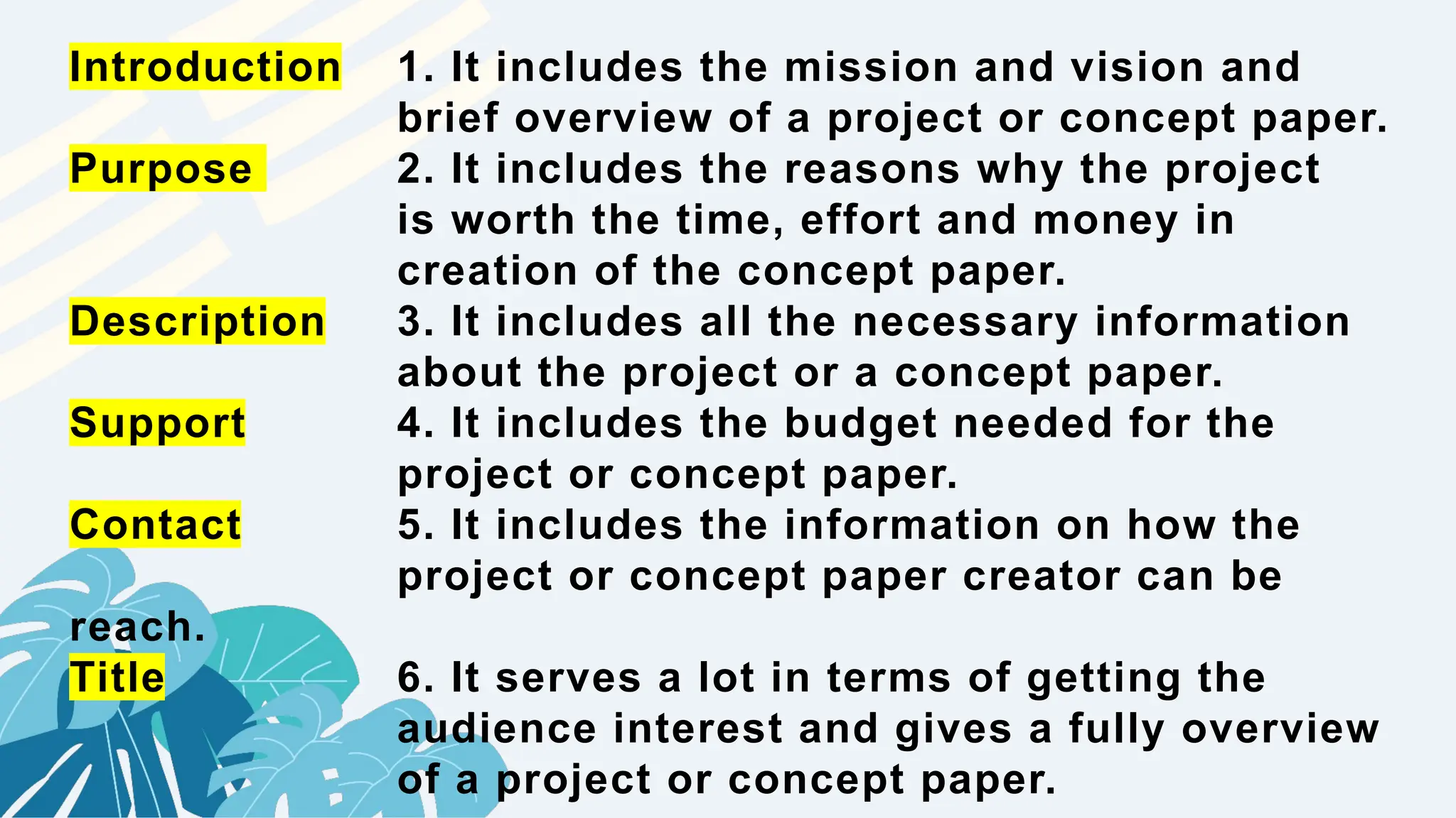 Introduction 1. It includes the mission and vision and
brief overview of a project or concept paper.
Purpose 2. It includes the reasons why the project
is worth the time, effort and money in
creation of the concept paper.
Description 3. It includes all the necessary information
about the project or a concept paper.
Support 4. It includes the budget needed for the
project or concept paper.
Contact 5. It includes the information on how the
project or concept paper creator can be
reach.
Title 6. It serves a lot in terms of getting the
audience interest and gives a fully overview
of a project or concept paper.
 