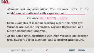 10
• Mathematical Representation: The variance error in the
model can be mathematically expressed as:
Variancef(x)) = E[X^2] - E[X]^2
• Some examples of machine learning algorithms with low
variance are, Linear Regression, Logistic Regression, and
Linear discriminant analysis.
• At the same time, algorithms with high variance are decision
tree, Support Vector Machine, and K-nearest neighbours.
 