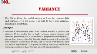 11
VARIANCE
• Overfitting: When the model overlearns from the training data
and captures even the noise, it is said to have high variance,
resulting in overfitting.
Example:
• Consider a classification model that predicts whether a patient has
diabetes. If the model, due to high variance, makes complex and
overfitted predictions like "if the number of pregnancies is more than 3,
glucose level is more than 78, diastolic blood pressure is less than 98,
skin thickness is less than 23 mm, and so on for every feature, then
the patient has diabetes," it is prone to making inaccurate predictions
when exposed to new data. This can be costly and unreliable.
 