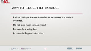 12
WAYSTO REDUCE HIGHVARIANCE
• Reduce the input features or number of parameters as a model is
overfitted.
• Do not use a much complex model.
• Increase the training data.
• Increase the Regularization term.
 