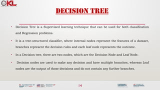 14
DECISION TREE
• Decision Tree is a Supervised learning technique that can be used for both classification
and Regression problems.
• It is a tree-structured classifier, where internal nodes represent the features of a dataset,
branches represent the decision rules and each leaf node represents the outcome.
• In a Decision tree, there are two nodes, which are the Decision Node and Leaf Node.
• Decision nodes are used to make any decision and have multiple branches, whereas Leaf
nodes are the output of those decisions and do not contain any further branches.
 