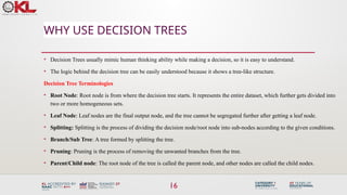 16
WHY USE DECISION TREES
• Decision Trees usually mimic human thinking ability while making a decision, so it is easy to understand.
• The logic behind the decision tree can be easily understood because it shows a tree-like structure.
Decision Tree Terminologies
• Root Node: Root node is from where the decision tree starts. It represents the entire dataset, which further gets divided into
two or more homogeneous sets.
• Leaf Node: Leaf nodes are the final output node, and the tree cannot be segregated further after getting a leaf node.
• Splitting: Splitting is the process of dividing the decision node/root node into sub-nodes according to the given conditions.
• Branch/Sub Tree: A tree formed by splitting the tree.
• Pruning: Pruning is the process of removing the unwanted branches from the tree.
• Parent/Child node: The root node of the tree is called the parent node, and other nodes are called the child nodes.
 
