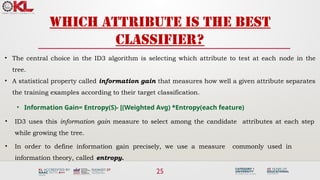 25
Which attribute is the best
classifier?
• The central choice in the ID3 algorithm is selecting which attribute to test at each node in the
tree.
• A statistical property called information gain that measures how well a given attribute separates
the training examples according to their target classification.
• Information Gain= Entropy(S)- [(Weighted Avg) *Entropy(each feature)
• ID3 uses this information gain measure to select among the candidate attributes at each step
while growing the tree.
• In order to define information gain precisely, we use a measure commonly used in
information theory, called entropy.
 