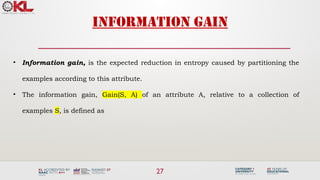27
Information gain
• Information gain, is the expected reduction in entropy caused by partitioning the
examples according to this attribute.
• The information gain, Gain(S, A) of an attribute A, relative to a collection of
examples S, is defined as
 