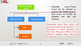 3
• Reducible errors: These
errors can be reduced to
improve the model accuracy.
Such errors can further be
classified into bias and
Variance.
•Irreducible errors: These errors will
always be present in the model
•regardless of which algorithm has
been used. The cause of these errors is
unknown variables whose value can't
be reduced.
 