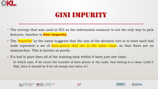 37
GINI IMPURITY
• The entropy that was used in ID3 as the information measure is not the only way to pick
features. Another is Gini impurity.
• The ‘impurity’ in the name suggests that the aim of the decision tree is to have each leaf
node represent a set of data-points that are in the same class. so that there are no
mismatches. This is known as purity.
• If a leaf is pure then all of the training data within it have just one class.
In which case, if we count the number of data points at the node, that belong to a class i (call it
N(i)), then it should be 0 for all except one value of i.
 