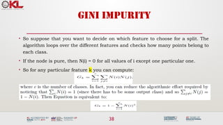 38
GINI IMPURITY
• So suppose that you want to decide on which feature to choose for a split. The
algorithm loops over the different features and checks how many points belong to
each class.
• If the node is pure, then N(i) = 0 for all values of i except one particular one.
• So for any particular feature k you can compute:
 