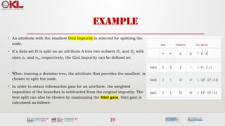 39
EXAMPLE
• An attribute with the smallest Gini Impurity is selected for splitting the
node.
• If a data set D is split on an attribute A into two subsets D1 and D2 with
sizes n1 and n2, respectively, the Gini Impurity can be defined as:
• When training a decision tree, the attribute that provides the smallest is
chosen to split the node.
• In order to obtain information gain for an attribute, the weighted
impurities of the branches is subtracted from the original impurity. The
best split can also be chosen by maximizing the Gini gain. Gini gain is
calculated as follows:
 