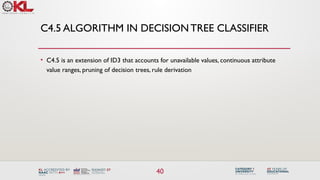 40
C4.5 ALGORITHM IN DECISION TREE CLASSIFIER
• C4.5 is an extension of ID3 that accounts for unavailable values, continuous attribute
value ranges, pruning of decision trees, rule derivation
 
