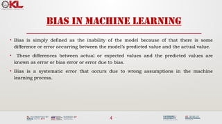4
BIAS IN MACHINE LEARNING
• Bias is simply defined as the inability of the model because of that there is some
difference or error occurring between the model’s predicted value and the actual value.
• These differences between actual or expected values and the predicted values are
known as error or bias error or error due to bias.
• Bias is a systematic error that occurs due to wrong assumptions in the machine
learning process.
 